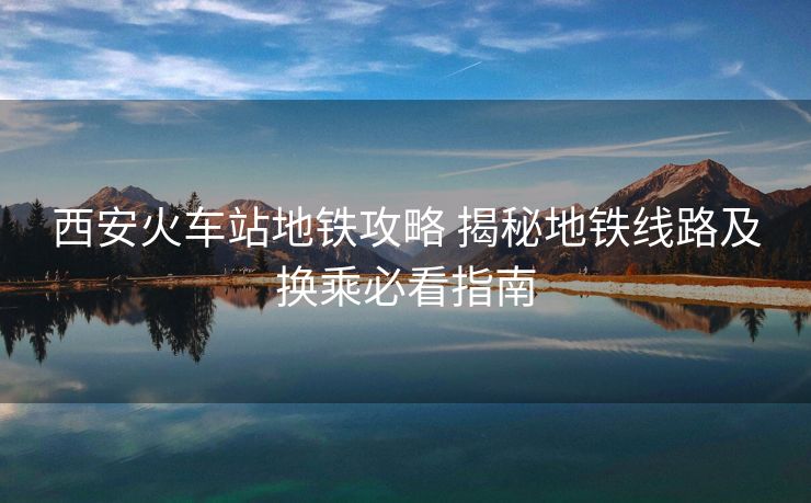 西安火車站地鐵攻略 揭秘地鐵線路及換乘必看指南 西安火車站地鐵攻略 揭秘地鐵線路及換乘必看指南