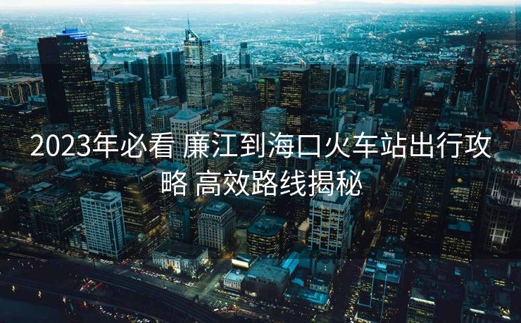 2023年必看 廉江到海口火車站出行攻略 高效路線揭秘