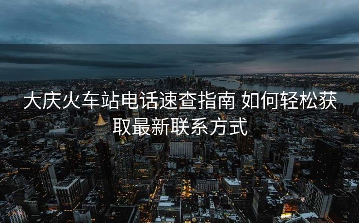 大慶火車站電話速查指南 如何輕松獲取最新聯(lián)系方式