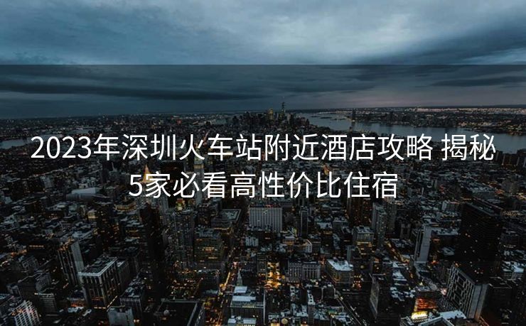 2023年深圳火車站附近酒店攻略 揭秘5家必看高性價(jià)比住宿