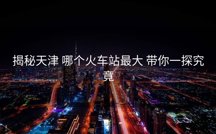 揭秘天津 哪個火車站最大 帶你一探究竟