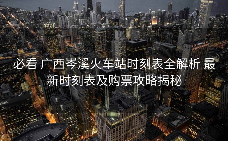 必看 廣西岑溪火車站時刻表全解析 最新時刻表及購票攻略揭秘
