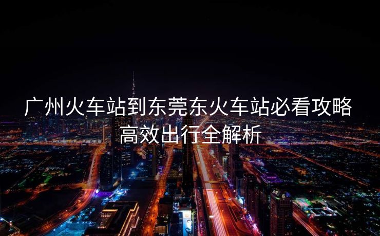 廣州火車站到東莞東火車站必看攻略 高效出行全解析