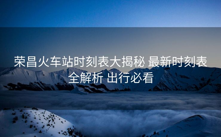 榮昌火車站時(shí)刻表大揭秘 最新時(shí)刻表全解析 出行必看