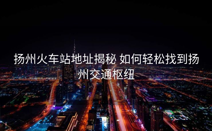 揚(yáng)州火車站地址揭秘 如何輕松找到揚(yáng)州交通樞紐
