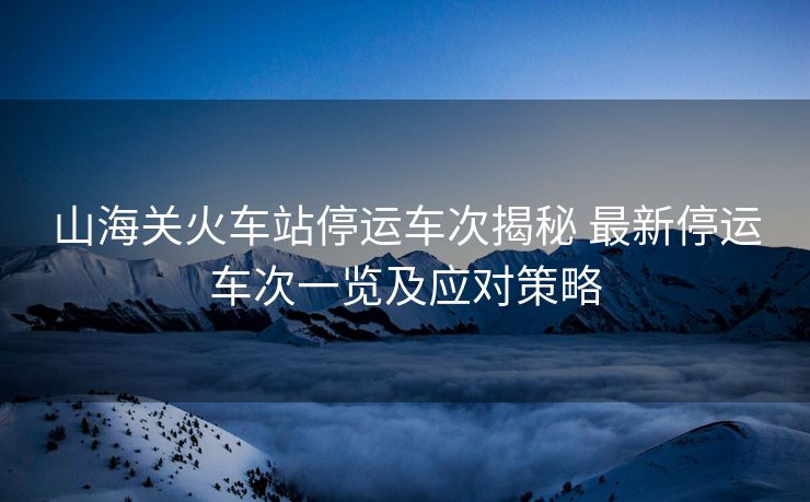 山海關火車站停運車次揭秘 最新停運車次一覽及應對策略