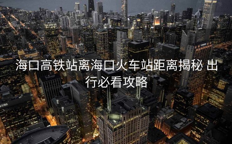 ?？诟哞F站離?？诨疖囌揪嚯x揭秘 出行必看攻略
