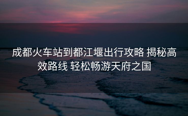 成都火車站到都江堰出行攻略 揭秘高效路線 輕松暢游天府之國