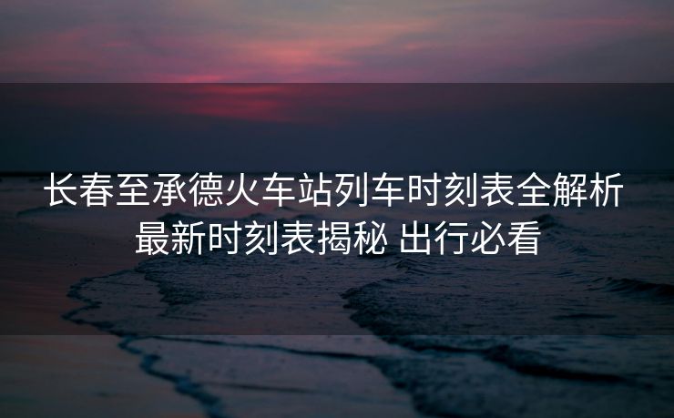 長(zhǎng)春至承德火車站列車時(shí)刻表全解析 最新時(shí)刻表揭秘 出行必看