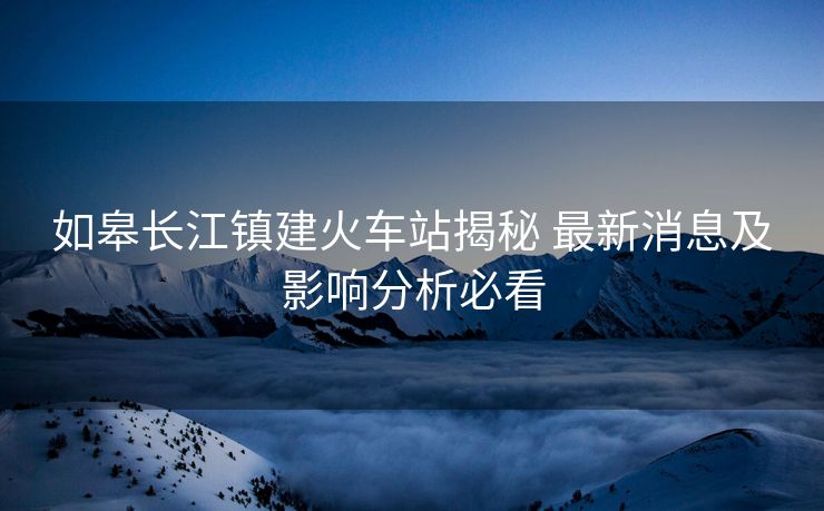 如皋長江鎮(zhèn)建火車站揭秘 最新消息及影響分析必看