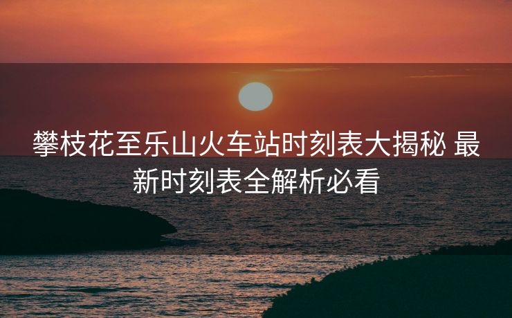攀枝花至樂山火車站時(shí)刻表大揭秘 最新時(shí)刻表全解析必看
