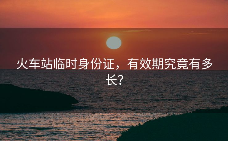 火車(chē)站臨時(shí)身份證，有效期究竟有多長(zhǎng)？