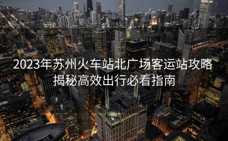 2023年蘇州火車站北廣場客運(yùn)站攻略 揭秘高效出行必看指南 2023年蘇州火車站北廣場客運(yùn)站攻略 揭秘高效出行必看指南