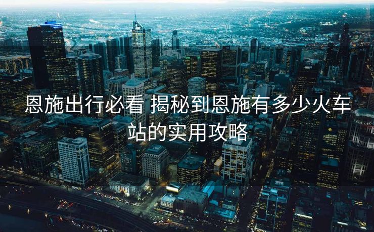 恩施出行必看 揭秘到恩施有多少火車站的實(shí)用攻略