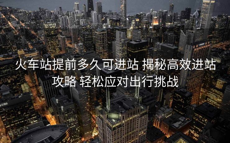 火車站提前多久可進站 揭秘高效進站攻略 輕松應對出行挑戰(zhàn)