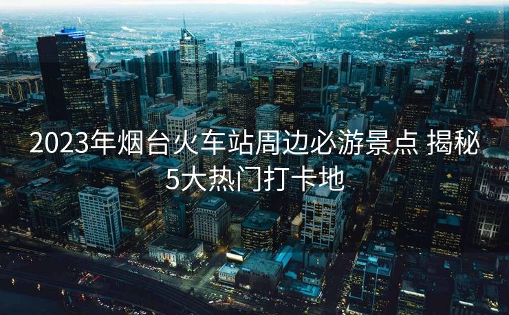 2023年煙臺火車站周邊必游景點 揭秘5大熱門打卡地