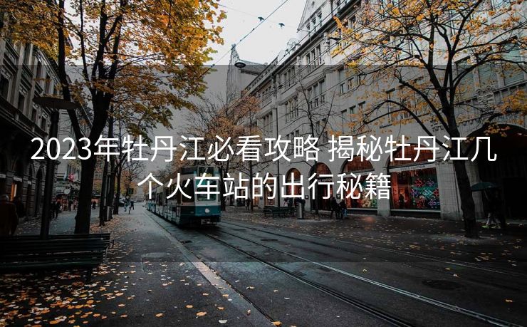 2023年牡丹江必看攻略 揭秘牡丹江幾個(gè)火車站的出行秘籍