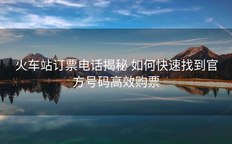 火車(chē)站訂票電話(huà)揭秘 如何快速找到官方號(hào)碼高效購(gòu)票