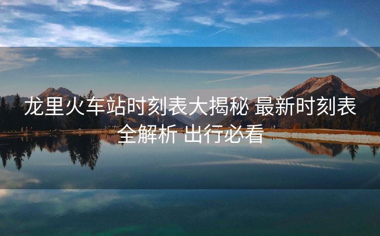 龍里火車站時刻表大揭秘 最新時刻表全解析 出行必看