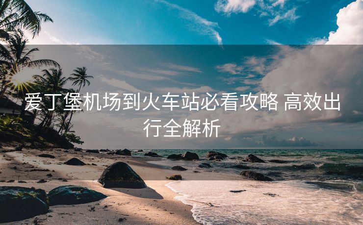 愛(ài)丁堡機(jī)場(chǎng)到火車(chē)站必看攻略 高效出行全解析