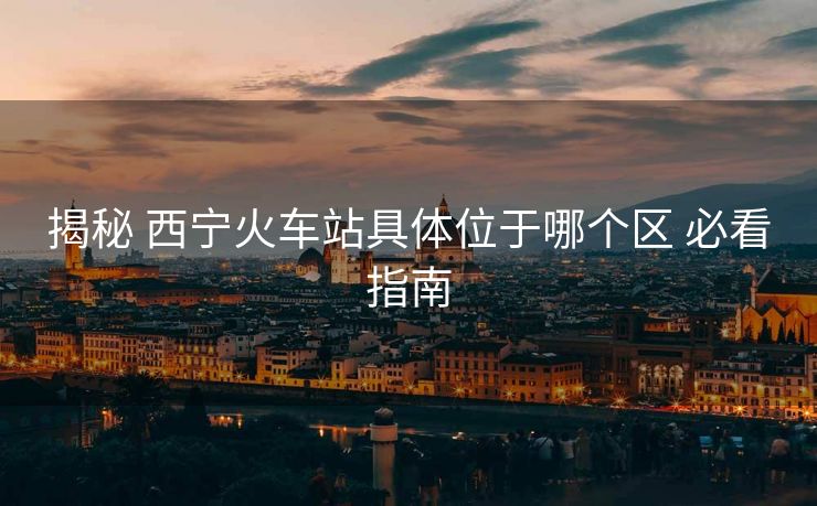 揭秘 西寧火車站具體位于哪個區(qū) 必看指南