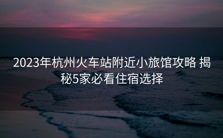 2023年杭州火車站附近小旅館攻略 揭秘5家必看住宿選擇