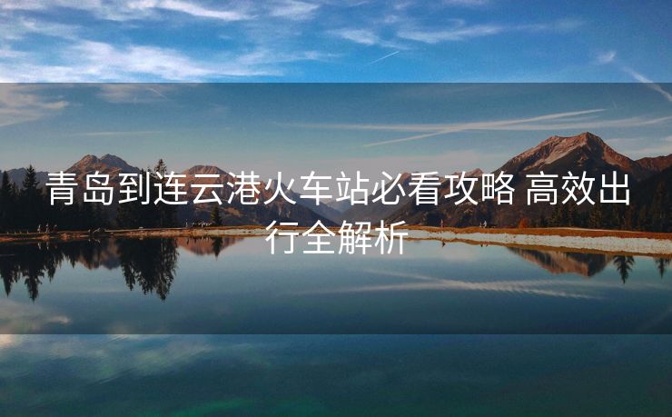青島到連云港火車站必看攻略 高效出行全解析