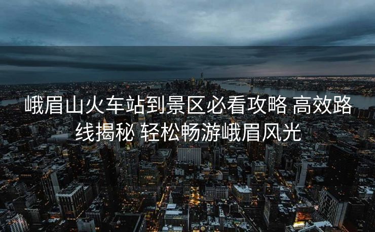峨眉山火車站到景區(qū)必看攻略 高效路線揭秘 輕松暢游峨眉風(fēng)光