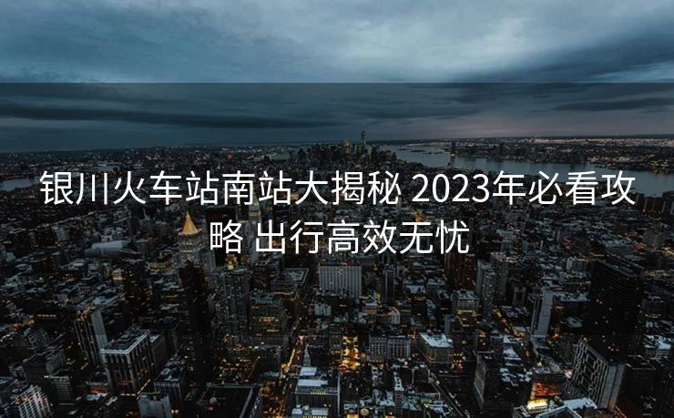 銀川火車站南站大揭秘 2023年必看攻略 出行高效無憂
