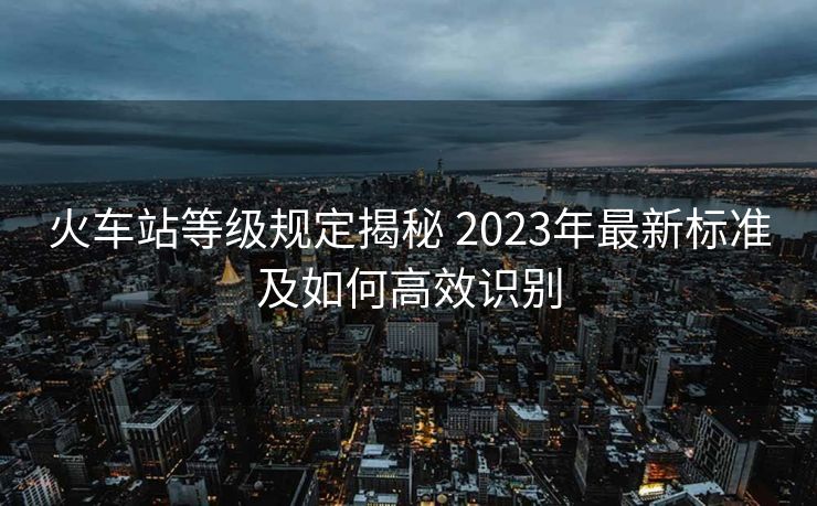 火車站等級規(guī)定揭秘 2023年最新標準及如何高效識別 火車站等級規(guī)定揭秘 2023年最新標準及如何高效識別
