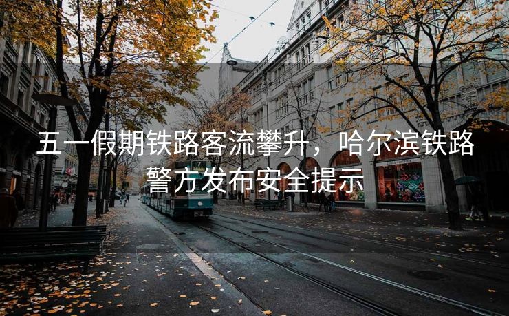 五一假期鐵路客流攀升，哈爾濱鐵路警方發(fā)布安全提示