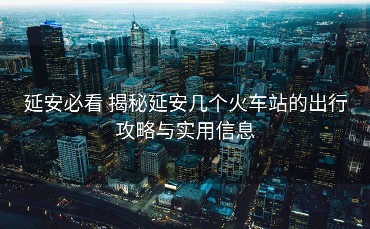 延安必看 揭秘延安幾個(gè)火車站的出行攻略與實(shí)用信息