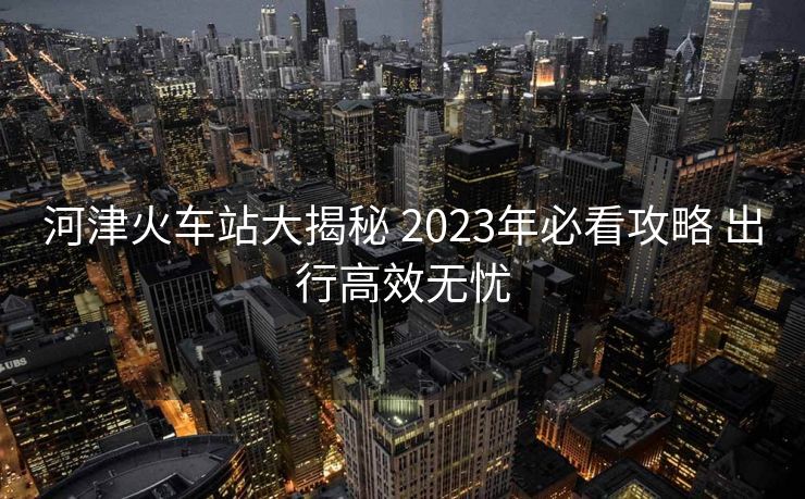 河津火車站大揭秘 2023年必看攻略 出行高效無憂