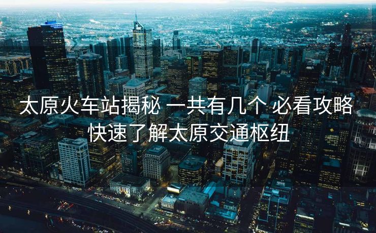 太原火車站揭秘 一共有幾個 必看攻略 快速了解太原交通樞紐