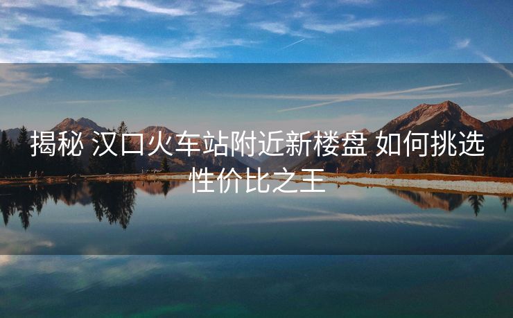 揭秘 漢口火車站附近新樓盤 如何挑選性價比之王