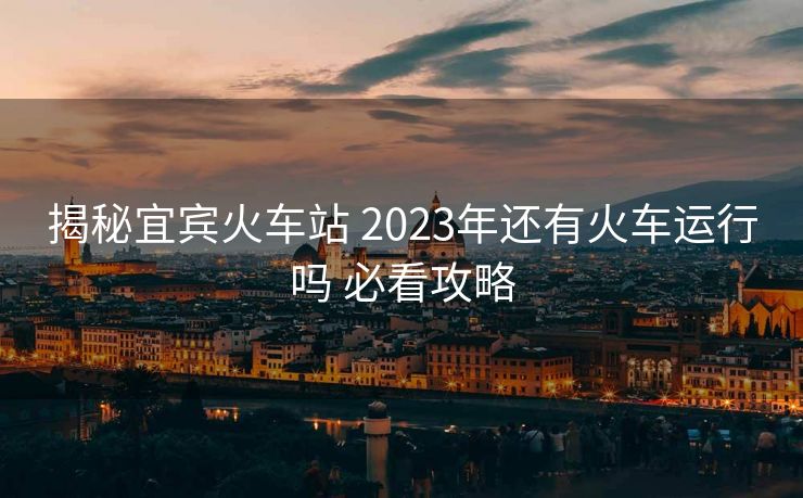 揭秘宜賓火車站 2023年還有火車運行嗎 必看攻略