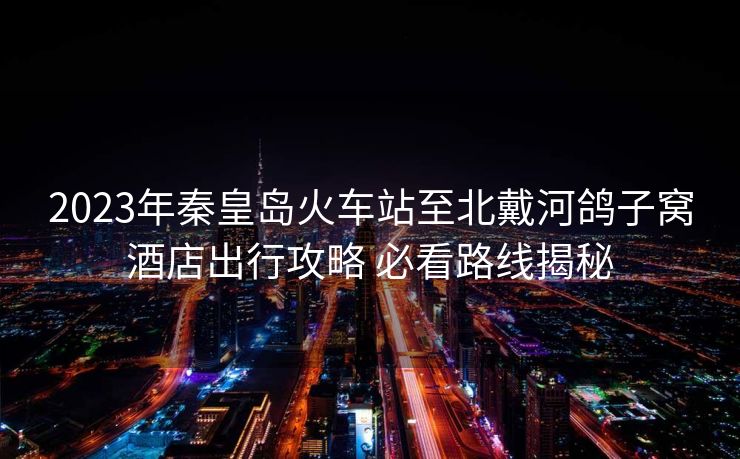 2023年秦皇島火車站至北戴河鴿子窩酒店出行攻略 必看路線揭秘