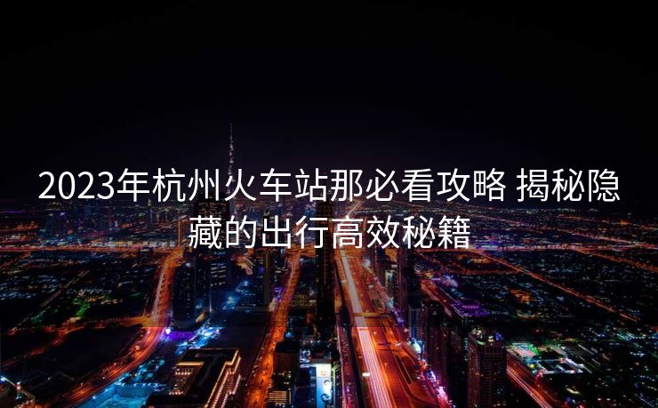 2023年杭州火車站那必看攻略 揭秘隱藏的出行高效秘籍