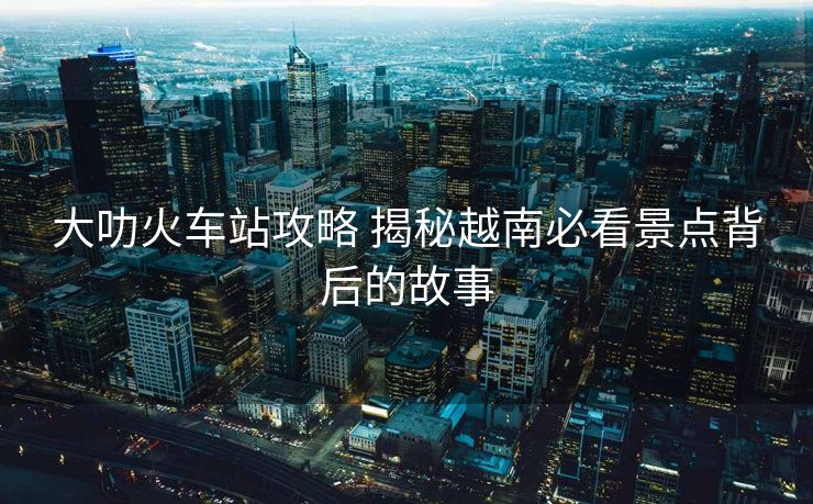 大叻火車站攻略 揭秘越南必看景點(diǎn)背后的故事
