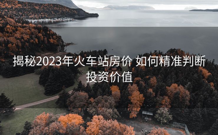 揭秘2023年火車站房?jī)r(jià) 如何精準(zhǔn)判斷投資價(jià)值