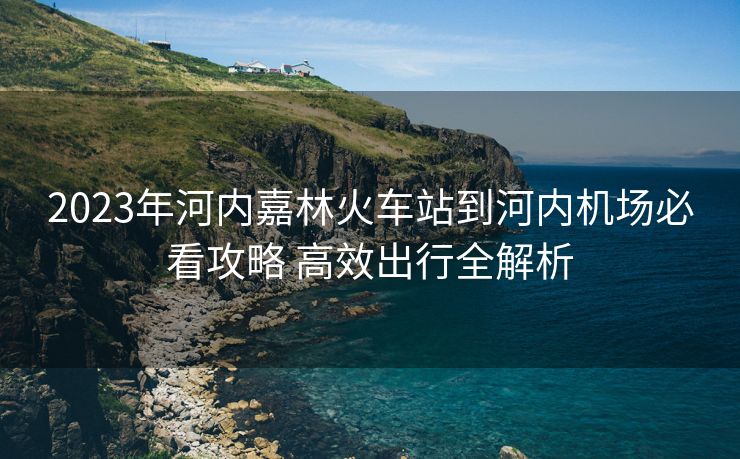 2023年河內(nèi)嘉林火車站到河內(nèi)機場必看攻略 高效出行全解析 2023年河內(nèi)嘉林火車站到河內(nèi)機場必看攻略 高效出行全解析