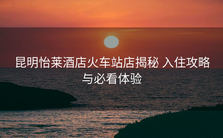 昆明怡萊酒店火車站店揭秘 入住攻略與必看體驗