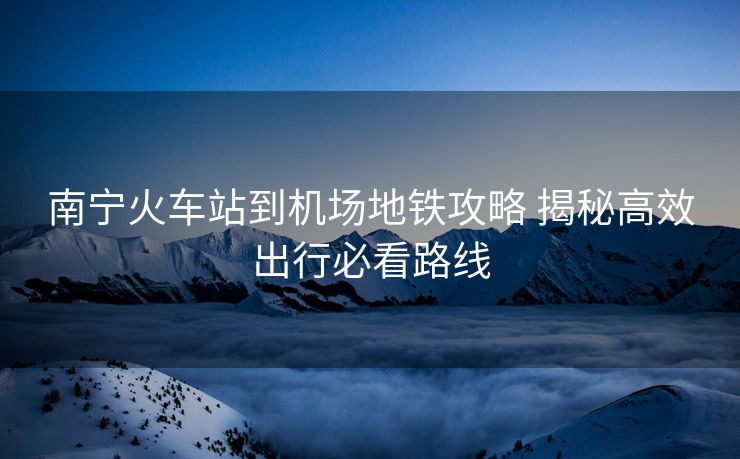 南寧火車(chē)站到機(jī)場(chǎng)地鐵攻略 揭秘高效出行必看路線(xiàn)