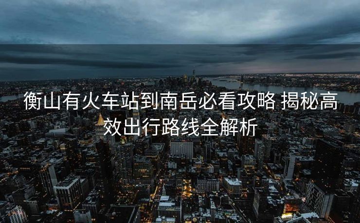 衡山有火車站到南岳必看攻略 揭秘高效出行路線全解析