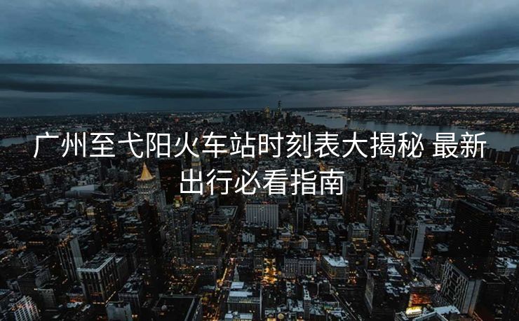 廣州至弋陽火車站時刻表大揭秘 最新出行必看指南