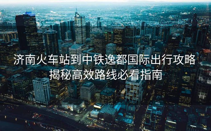 濟南火車站到中鐵逸都國際出行攻略 揭秘高效路線必看指南