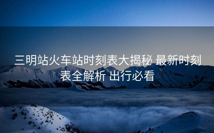 三明站火車站時(shí)刻表大揭秘 最新時(shí)刻表全解析 出行必看