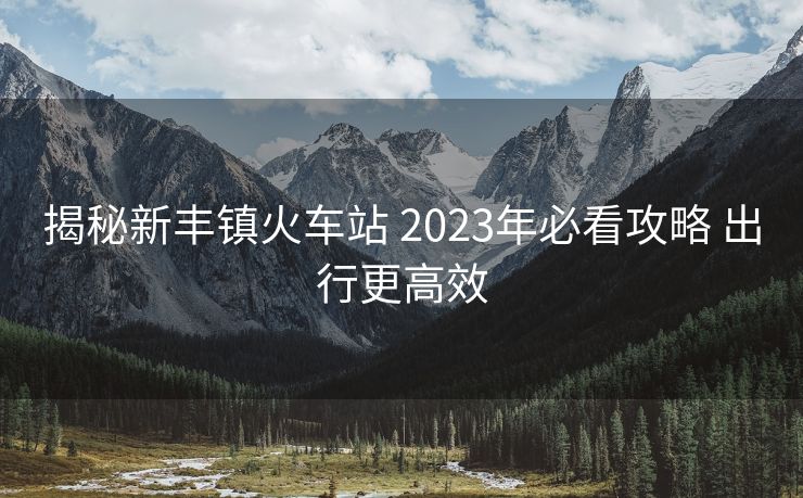 揭秘新豐鎮(zhèn)火車站 2023年必看攻略 出行更高效