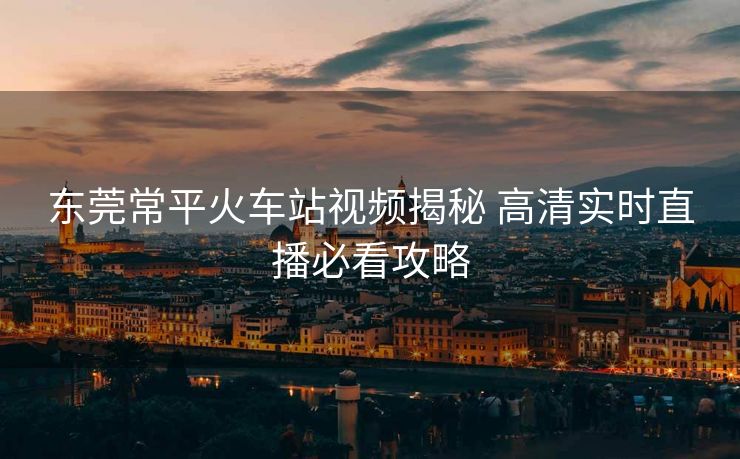 東莞常平火車站視頻揭秘 高清實時直播必看攻略