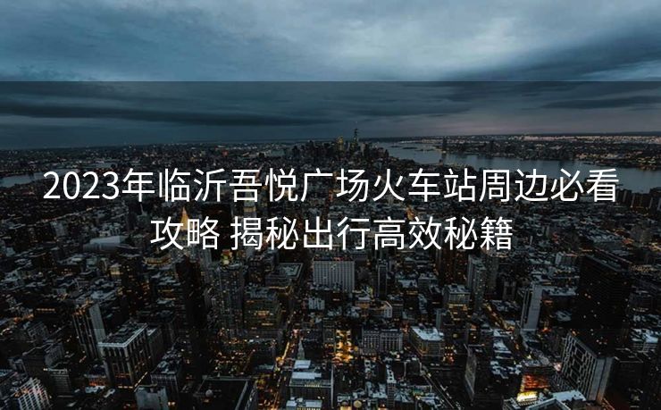 2023年臨沂吾悅廣場火車站周邊必看攻略 揭秘出行高效秘籍